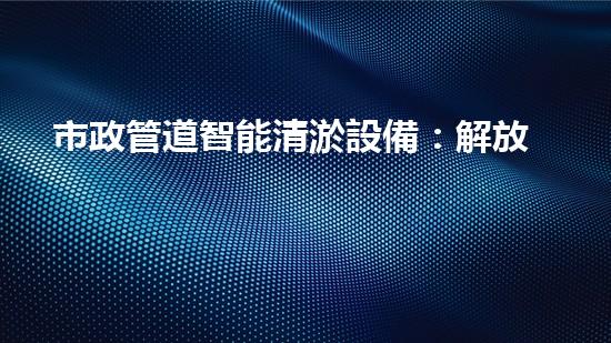 市政管道智能清淤設備：解放城市下水道的黑科技！